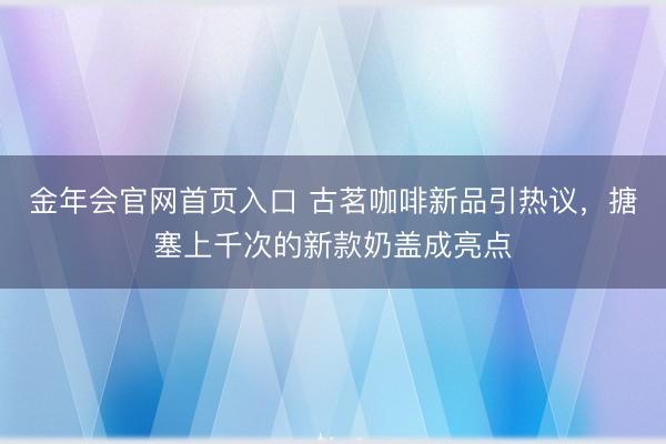 金年会官网首页入口 古茗咖啡新品引热议，搪塞上千次的新款奶盖成亮点