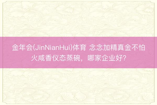 金年会(JinNianHui)体育 念念加精真金不怕火咸香仪态蒸碗，哪家企业好？