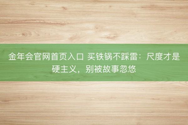 金年会官网首页入口 买铁锅不踩雷:尺度才是硬主义,别被故事忽悠