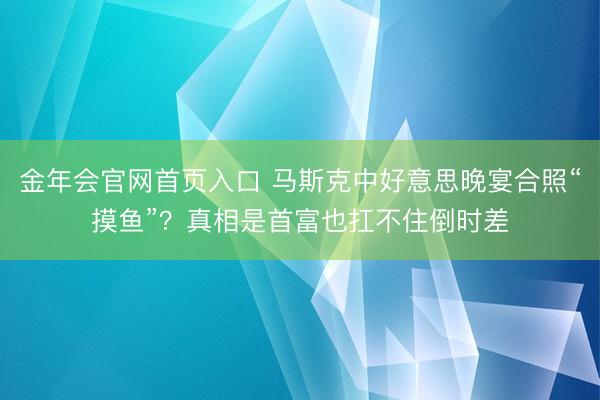 金年会官网首页入口 马斯克中好意思晚宴合照“摸鱼”？真相是首富也扛不住倒时差