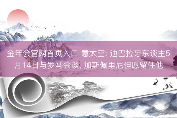 金年会官网首页入口 意太空: 迪巴拉牙东谈主5月14日与罗马会谈， 加斯佩里尼但愿留住他