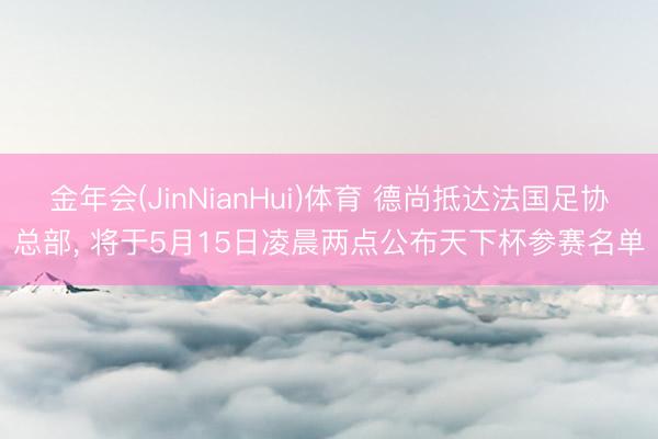 金年会(JinNianHui)体育 德尚抵达法国足协总部， 将于5月15日凌晨两点公布天下杯参赛名单