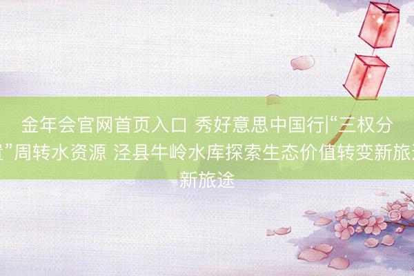 金年会官网首页入口 秀好意思中国行|“三权分置”周转水资源 泾县牛岭水库探索生态价值转变新旅途