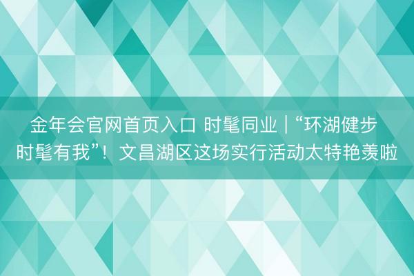 金年会官网首页入口 时髦同业 | “环湖健步 时髦有我”！文昌湖区这场实行活动太特艳羡啦