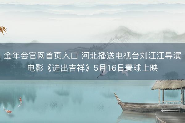 金年会官网首页入口 河北播送电视台刘江江导演电影《进出吉祥》5月16日寰球上映