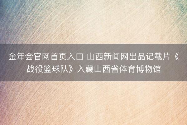 金年会官网首页入口 山西新闻网出品记载片《战役篮球队》入藏山西省体育博物馆