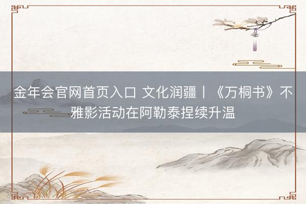 金年会官网首页入口 文化润疆丨《万桐书》不雅影活动在阿勒泰捏续升温