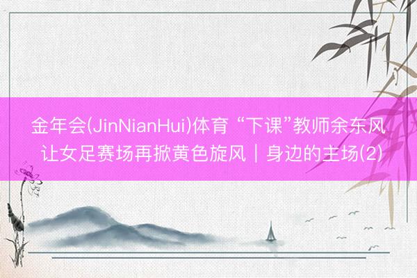 金年会(JinNianHui)体育 “下课”教师余东风 让女足赛场再掀黄色旋风｜身边的主场(2)