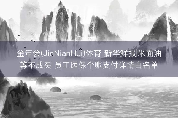 金年会(JinNianHui)体育 新华鲜报|米面油等不成买 员工医保个账支付详情白名单