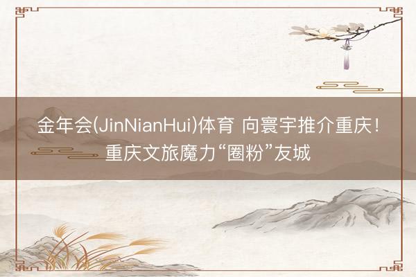 金年会(JinNianHui)体育 向寰宇推介重庆！重庆文旅魔力“圈粉”友城