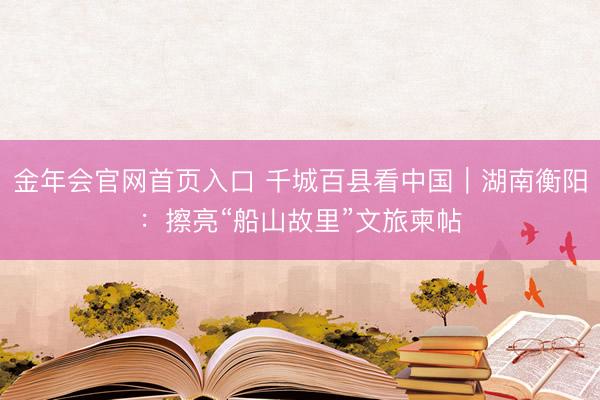 金年会官网首页入口 千城百县看中国｜湖南衡阳：擦亮“船山故里”文旅柬帖