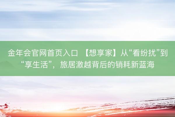 金年会官网首页入口 【想享家】从“看纷扰”到“享生活”，旅居激越背后的销耗新蓝海