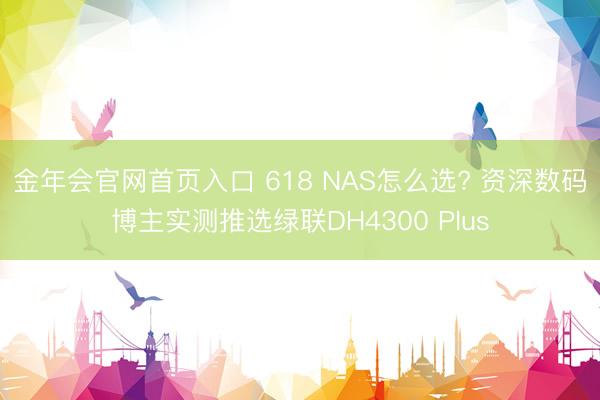 金年会官网首页入口 618 NAS怎么选? 资深数码博主实测推选绿联DH4300 Plus