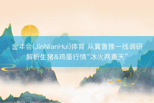 金年会(JinNianHui)体育 从冀鲁豫一线调研解析生猪&鸡蛋行情“冰火两重天”
