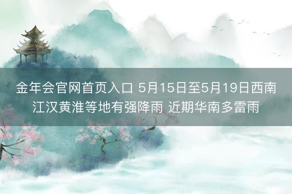 金年会官网首页入口 5月15日至5月19日西南江汉黄淮等地有强降雨 近期华南多雷雨