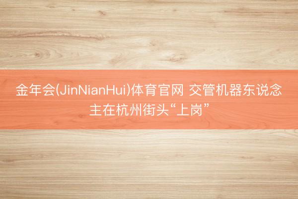 金年会(JinNianHui)体育官网 交管机器东说念主在杭州街头“上岗”