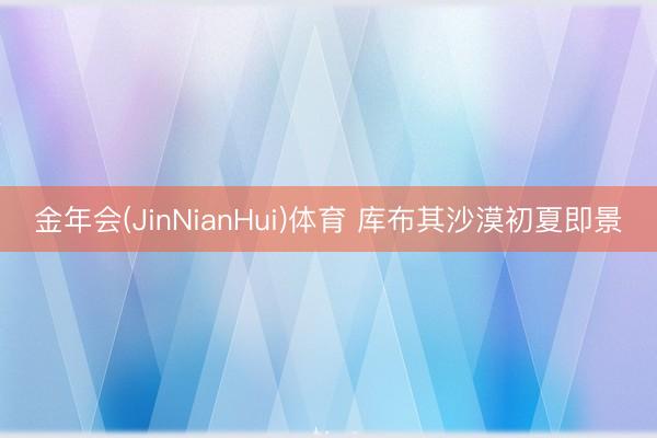 金年会(JinNianHui)体育 库布其沙漠初夏即景