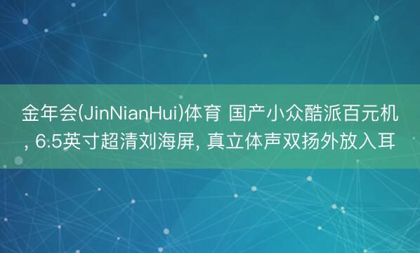 金年会(JinNianHui)体育 国产小众酷派百元机， 6.5英寸超清刘海屏， 真立体声双扬外放入耳