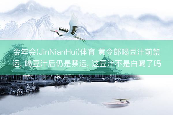 金年会(JinNianHui)体育 黄令郎喝豆汁前禁运， 喝豆汁后仍是禁运， 这豆汁不是白喝了吗