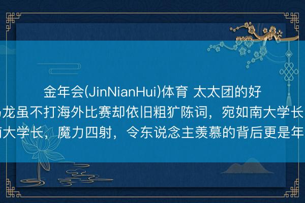 金年会(JinNianHui)体育 太太团的好意思貌引东说念主属目，马龙虽不打海外比赛却依旧粗犷陈词，宛如南大学长，魔力四射，令东说念主羡慕的背后更是年青娟秀的配头助力