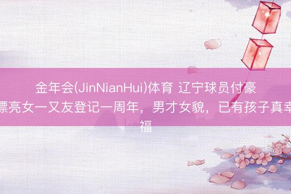 金年会(JinNianHui)体育 辽宁球员付豪和漂亮女一又友登记一周年，男才女貌，已有孩子真幸福