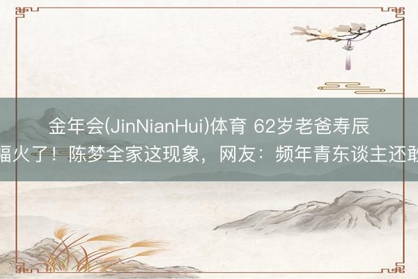 金年会(JinNianHui)体育 62岁老爸寿辰横幅火了！陈梦全家这现象，网友：频年青东谈主还敢拼