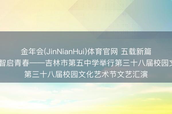 金年会(JinNianHui)体育官网 五载新篇艺燃桃李 百廿学府智启青春——吉林市第五中学举行第三十八届校园文化艺术节文艺汇演