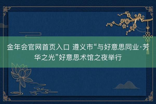 金年会官网首页入口 遵义市“与好意思同业·芳华之光”好意思术馆之夜举行