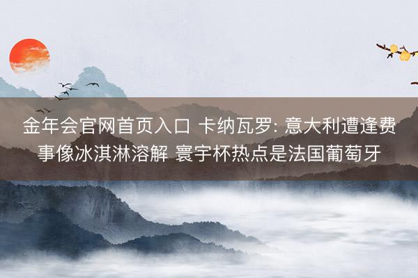 金年会官网首页入口 卡纳瓦罗: 意大利遭逢费事像冰淇淋溶解 寰宇杯热点是法国葡萄牙