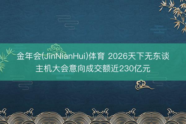 金年会(JinNianHui)体育 2026天下无东谈主机大会意向成交额近230亿元