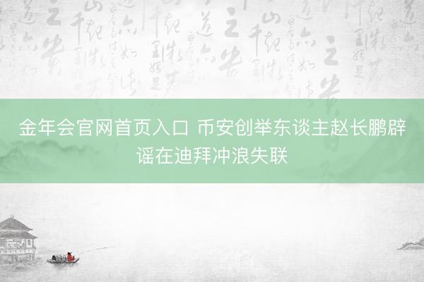 金年会官网首页入口 币安创举东谈主赵长鹏辟谣在迪拜冲浪失联