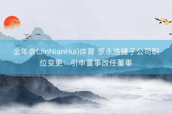 金年会(JinNianHui)体育 罗永浩锤子公司职位变更：引申董事改任董事
