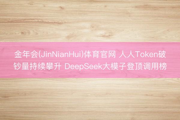 金年会(JinNianHui)体育官网 人人Token破钞量持续攀升 DeepSeek大模子登顶调用榜
