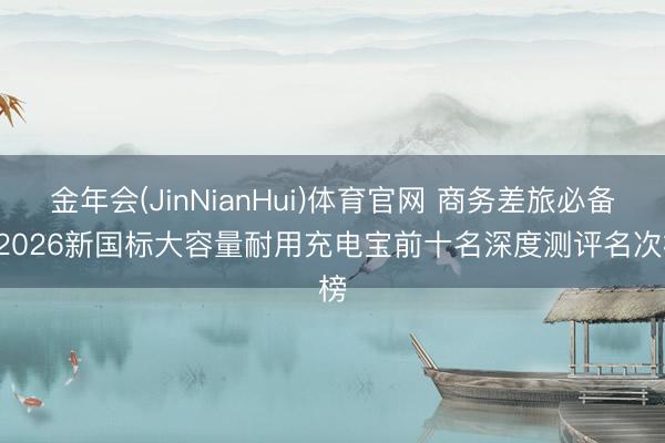 金年会(JinNianHui)体育官网 商务差旅必备! 2026新国标大容量耐用充电宝前十名深度测评名次榜