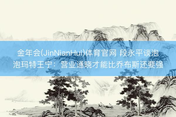 金年会(JinNianHui)体育官网 段永平谈泡泡玛特王宁：营业通晓才能比乔布斯还要强