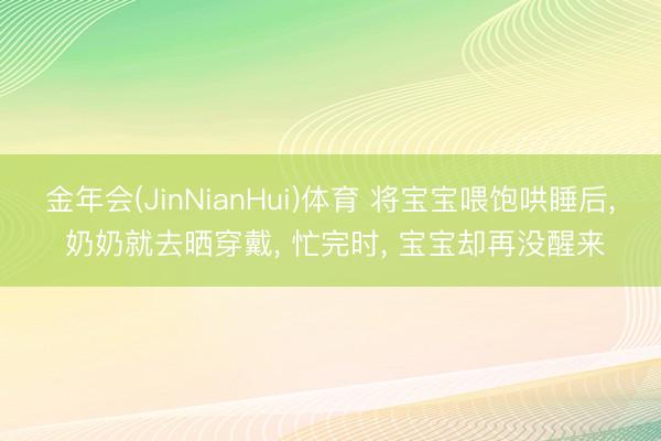 金年会(JinNianHui)体育 将宝宝喂饱哄睡后， 奶奶就去晒穿戴， 忙完时， 宝宝却再没醒来