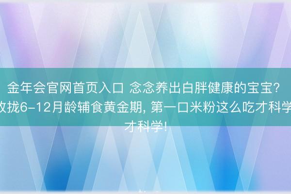 金年会官网首页入口 念念养出白胖健康的宝宝? 收拢6-12月龄辅食黄金期， 第一口米粉这么吃才科学!