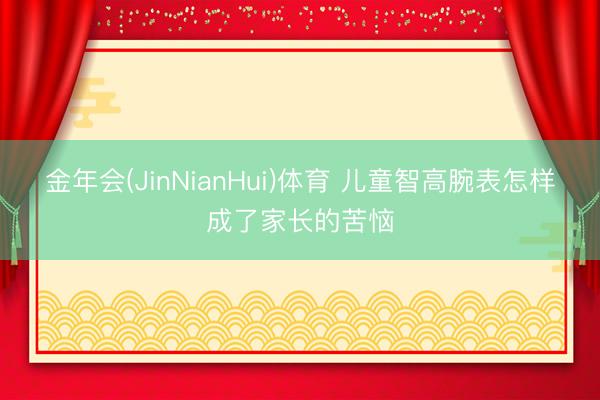 金年会(JinNianHui)体育 儿童智高腕表怎样成了家长的苦恼