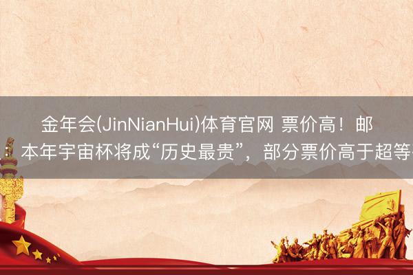 金年会(JinNianHui)体育官网 票价高！邮报：本年宇宙杯将成“历史最贵”，部分票价高于超等碗