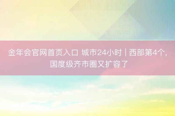 金年会官网首页入口 城市24小时 | 西部第4个， 国度级齐市圈又扩容了