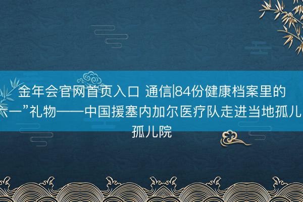 金年会官网首页入口 通信|84份健康档案里的“六一”礼物——中国援塞内加尔医疗队走进当地孤儿院