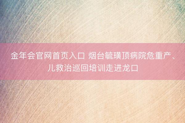 金年会官网首页入口 烟台毓璜顶病院危重产、儿救治巡回培训走进龙口
