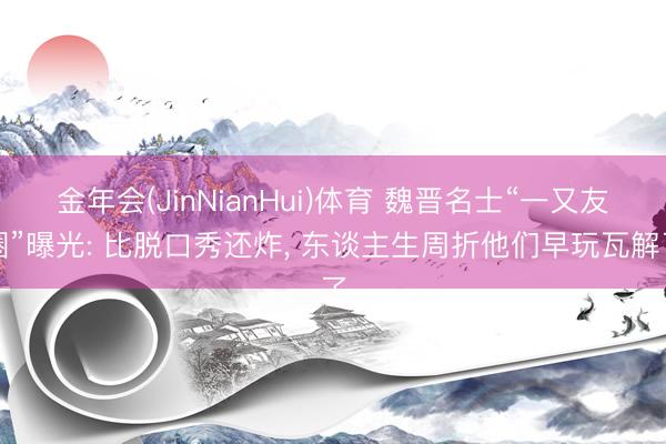 金年会(JinNianHui)体育 魏晋名士“一又友圈”曝光: 比脱口秀还炸， 东谈主生周折他们早玩瓦解了