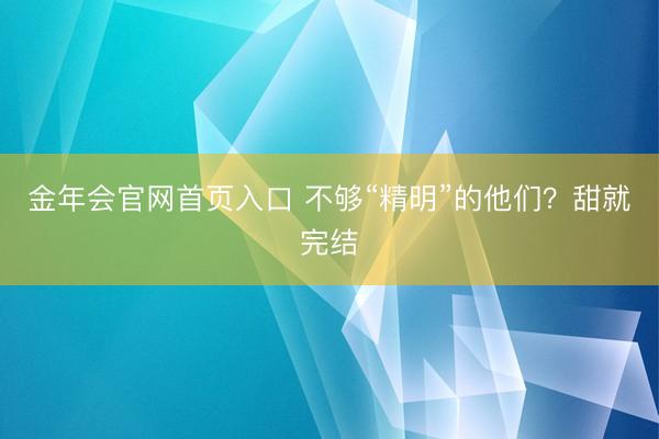 金年会官网首页入口 不够“精明”的他们？甜就完结
