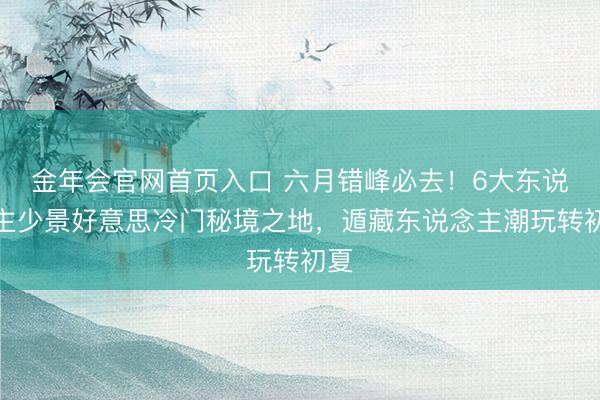 金年会官网首页入口 六月错峰必去！6大东说念主少景好意思冷门秘境之地，遁藏东说念主潮玩转初夏
