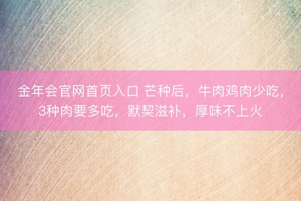 金年会官网首页入口 芒种后，牛肉鸡肉少吃，3种肉要多吃，默契滋补，厚味不上火