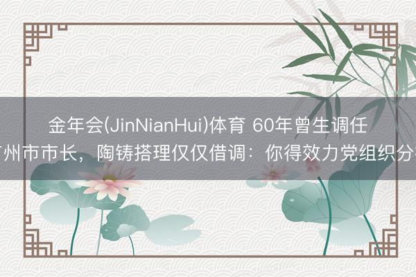 金年会(JinNianHui)体育 60年曾生调任广州市市长,陶铸搭理仅仅借调:你得效力党组织分拨