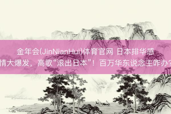 金年会(JinNianHui)体育官网 日本排华感情大爆发，高歌“滚出日本”！百万华东说念主咋办？
