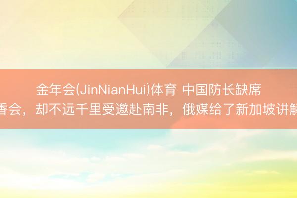金年会(JinNianHui)体育 中国防长缺席香会，却不远千里受邀赴南非，俄媒给了新加坡讲解