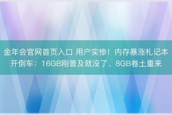 金年会官网首页入口 用户实惨!内存暴涨札记本开倒车:16GB刚普及就没了、8GB卷土重来
